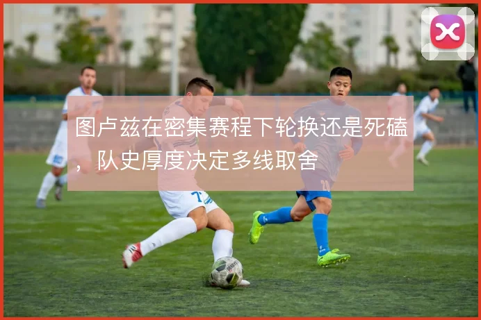 图卢兹在密集赛程下轮换还是死磕，队史厚度决定多线取舍