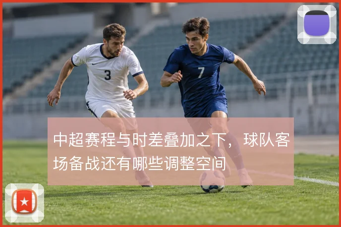 中超赛程与时差叠加之下，球队客场备战还有哪些调整空间