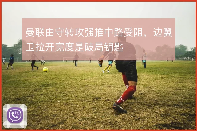 曼联由守转攻强推中路受阻，边翼卫拉开宽度是破局钥匙