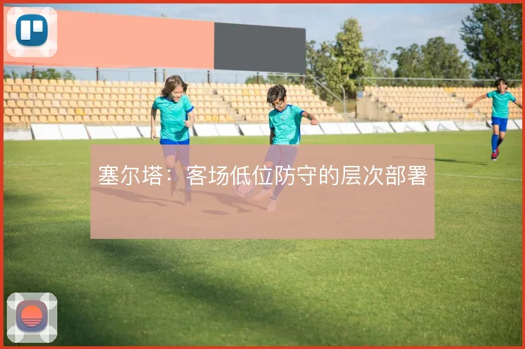 塞尔塔：客场低位防守的层次部署
