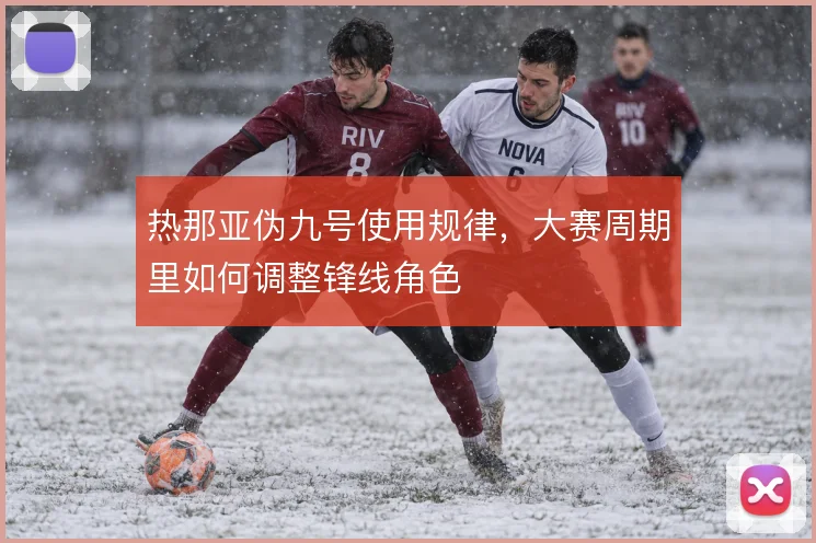热那亚伪九号使用规律,大赛周期里如何调整锋线角色