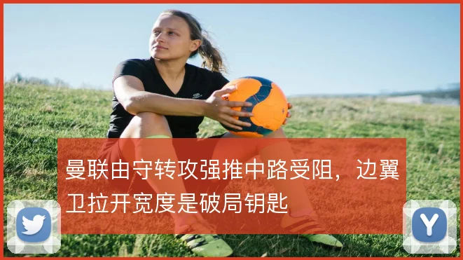 曼联由守转攻强推中路受阻，边翼卫拉开宽度是破局钥匙