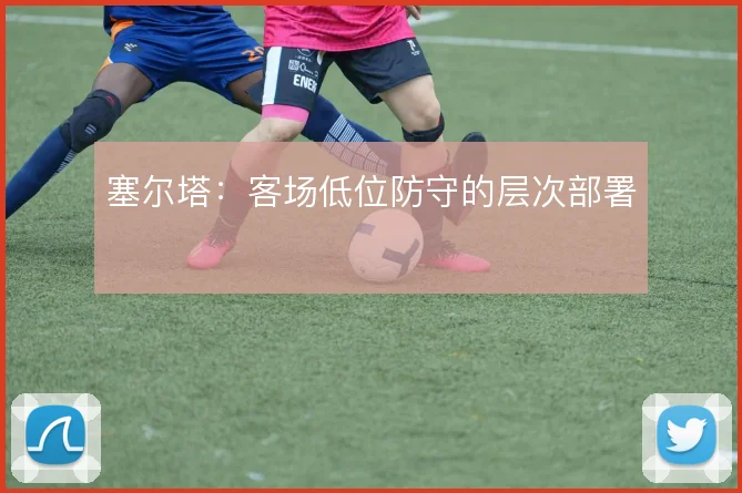 塞尔塔:客场低位防守的层次部署