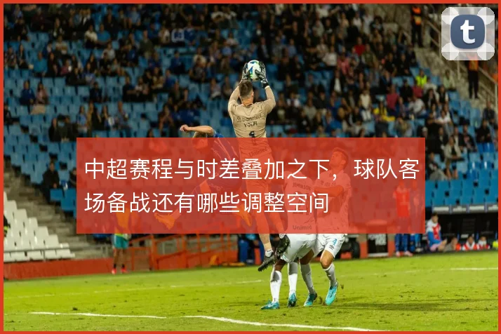 中超赛程与时差叠加之下，球队客场备战还有哪些调整空间