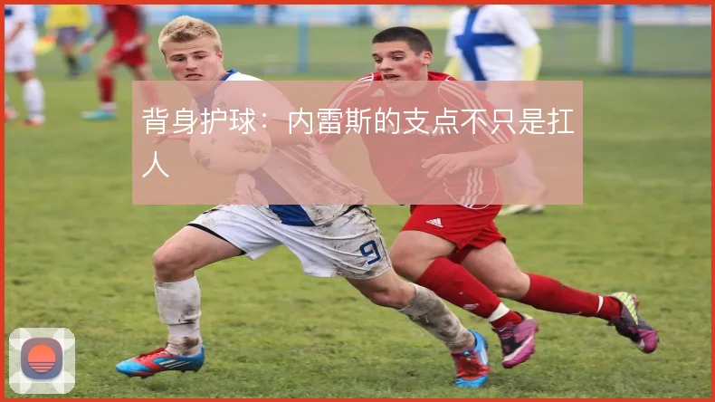 背身护球：内雷斯的支点不只是扛人