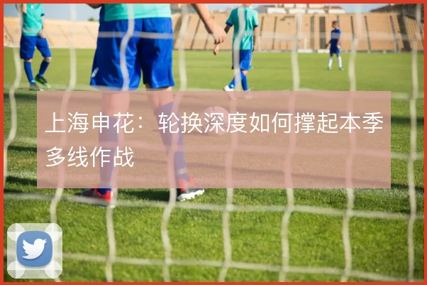 上海申花:轮换深度如何撑起本季多线作战