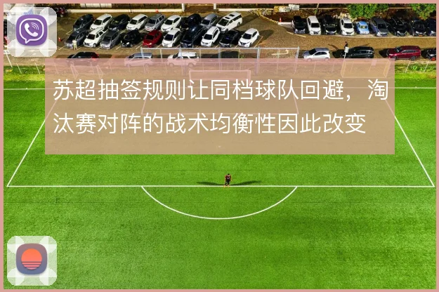 苏超抽签规则让同档球队回避,淘汰赛对阵的战术均衡性因此改变