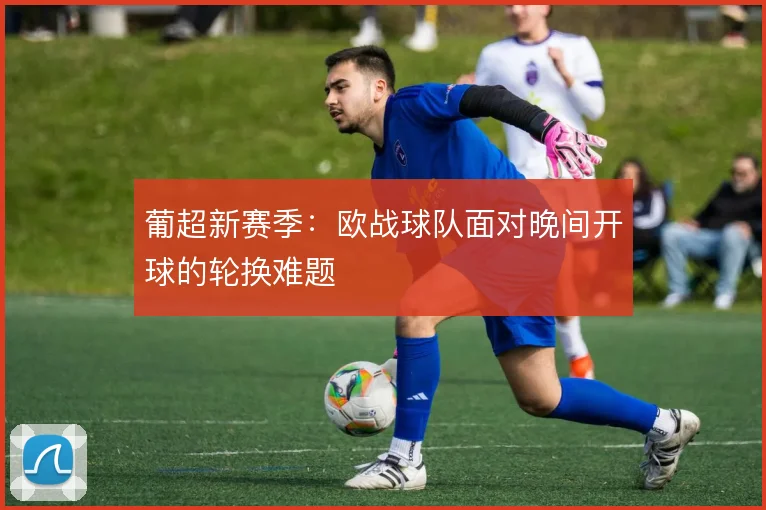 葡超新赛季：欧战球队面对晚间开球的轮换难题